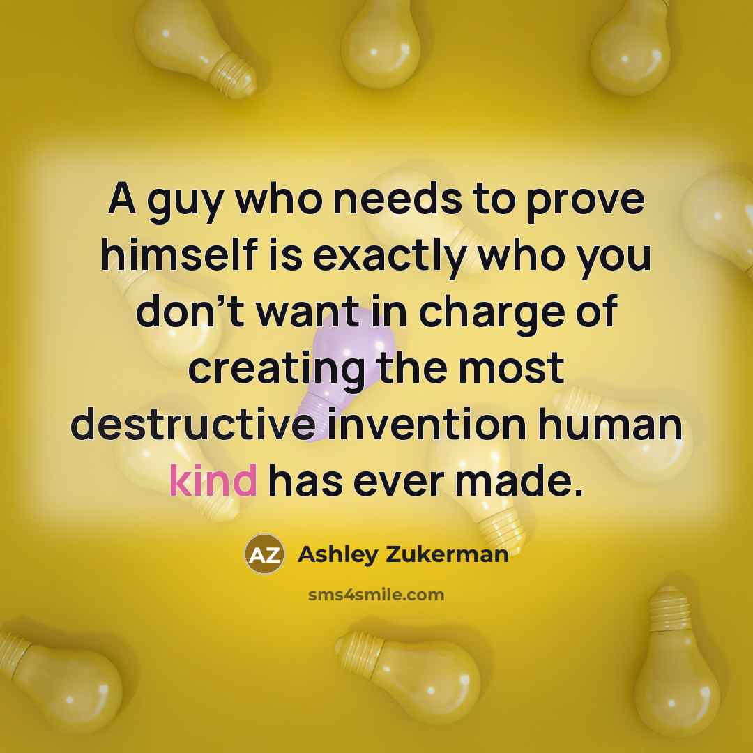 “A guy who needs to prove himself is exactly who you don't want in charge of creating the most destructive invention human kind has ever made.” quote by Ashley Zukerman