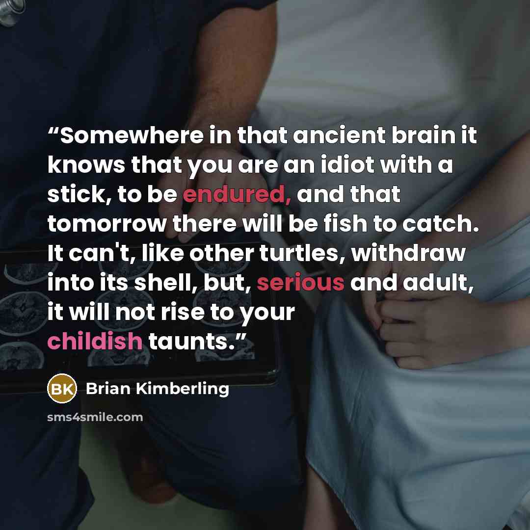 “Somewhere in that ancient brain it knows that you are an idiot with a stick, to be endured, and that tomorrow there will be fish to catch. It can't, like other turtles, withdraw into its shell, but, serious and adult, it will not rise to your childish taunts.” quote by Brian Kimberling