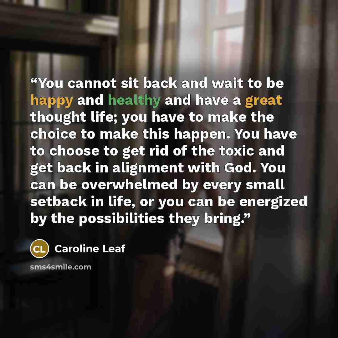 “You cannot sit back and wait to be happy and healthy and have a great thought life; you have to make the choice to make this happen. You have to choose to get rid of the toxic and get back in alignment with God. You can be overwhelmed by every small setback in life, or you can be energized by the…” quote by Caroline Leaf