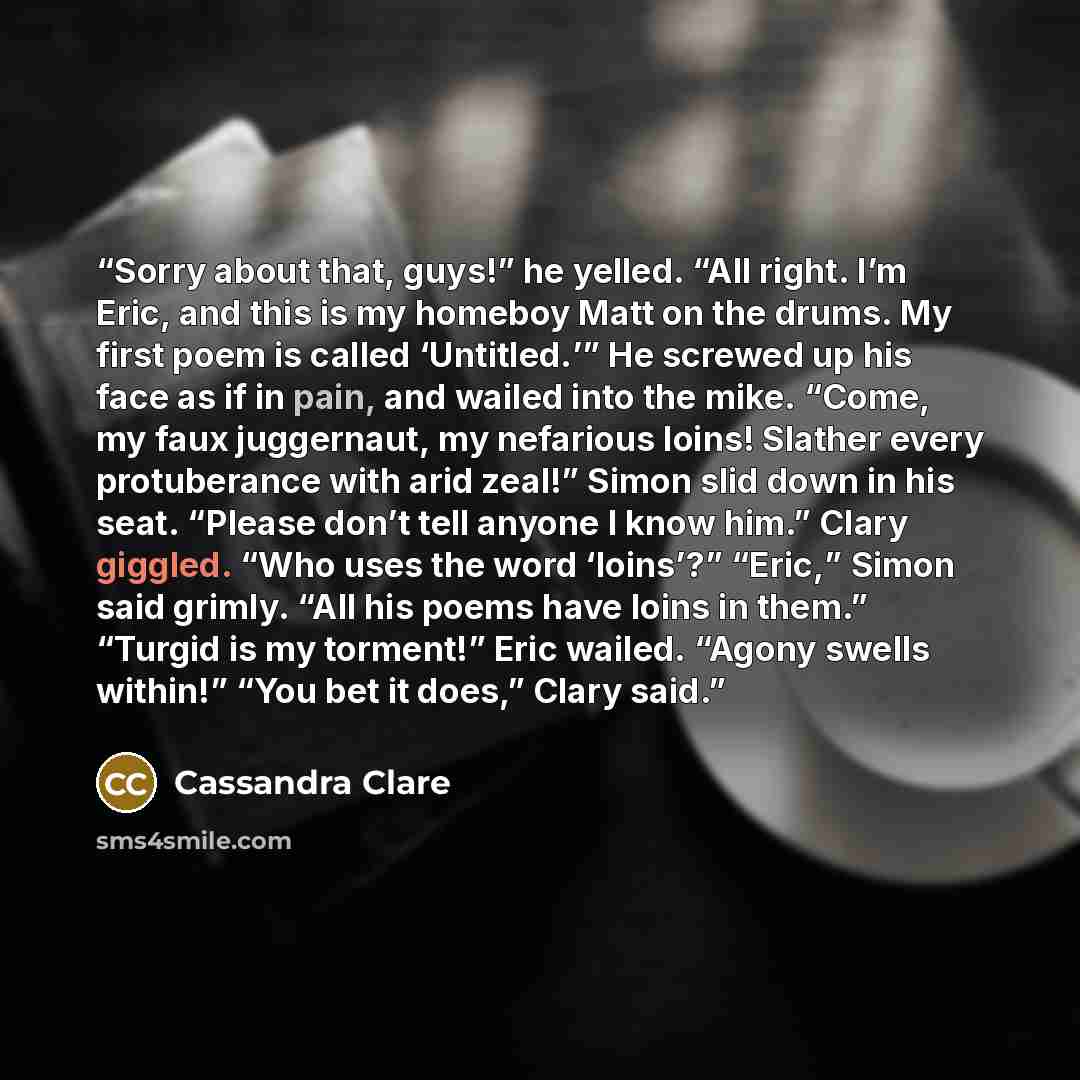 “Sorry about that, guys!” he yelled. “All right. I’m Eric, and this is my homeboy Matt on the drums. My first poem is called ‘Untitled.’” He screwed up his face as if in pain, and wailed into the mike. “Come, my faux juggernaut, my nefarious loins! Slather every protuberance with arid zeal!” Simon…” quote by Cassandra Clare