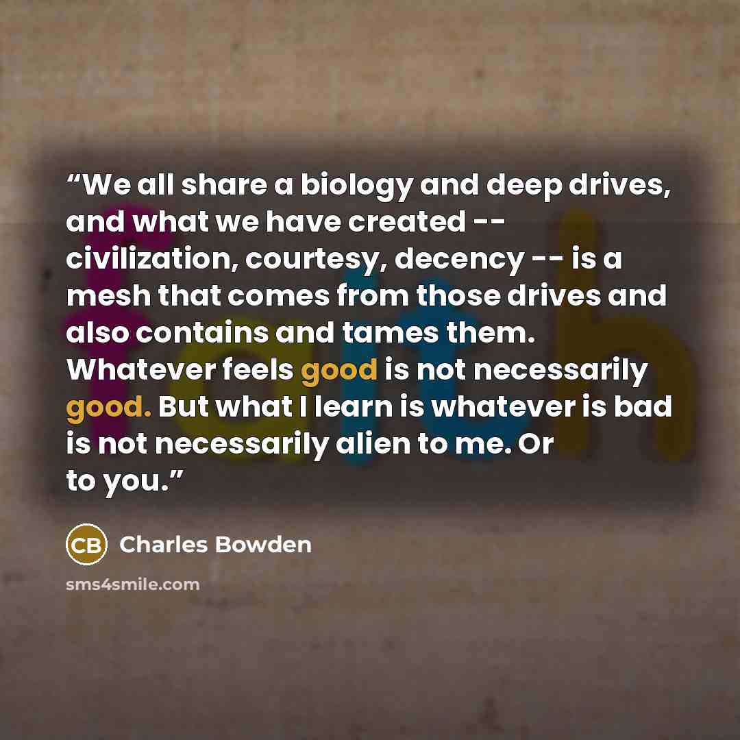 “We all share a biology and deep drives, and what we have created -- civilization, courtesy, decency -- is a mesh that comes from those drives and also contains and tames them. Whatever feels good is not necessarily good. But what I learn is whatever is bad is not necessarily alien to me. Or to you.” quote by Charles Bowden