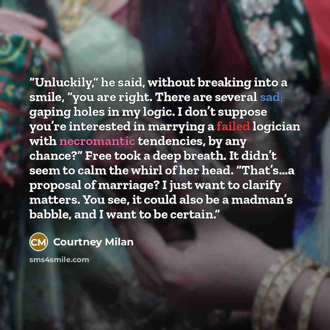 “Unluckily,” he said, without breaking into a smile, “you are right. There are several sad, gaping holes in my logic. I don’t suppose you’re interested in marrying a failed logician with necromantic tendencies, by any chance?” Free took a deep breath. It didn’t seem to calm the whirl of her head…” quote by Courtney Milan