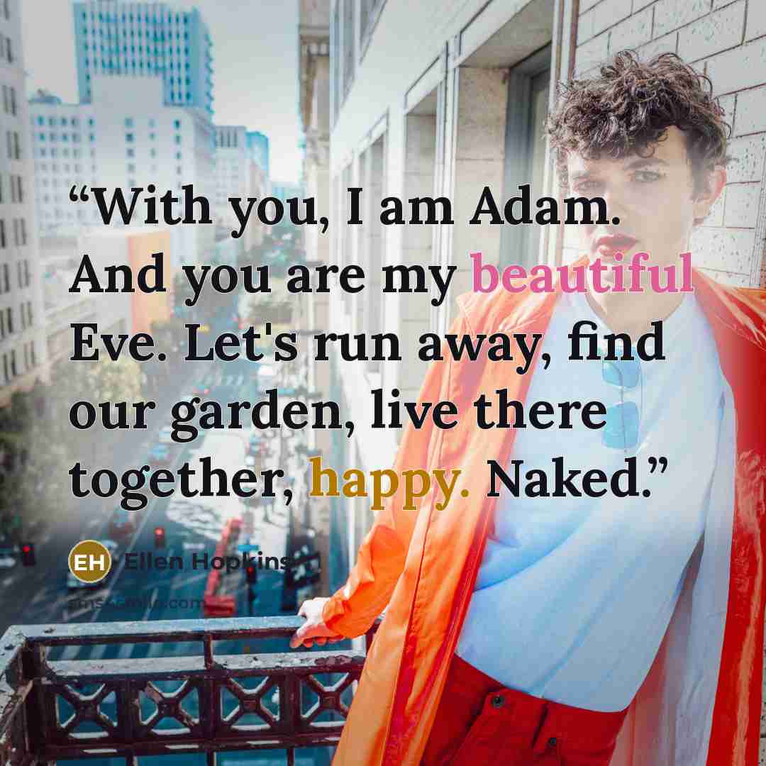 “With you, I am Adam. And you are my beautiful Eve. Let's run away, find our garden, live there together, happy. Naked.” quote by Ellen Hopkins