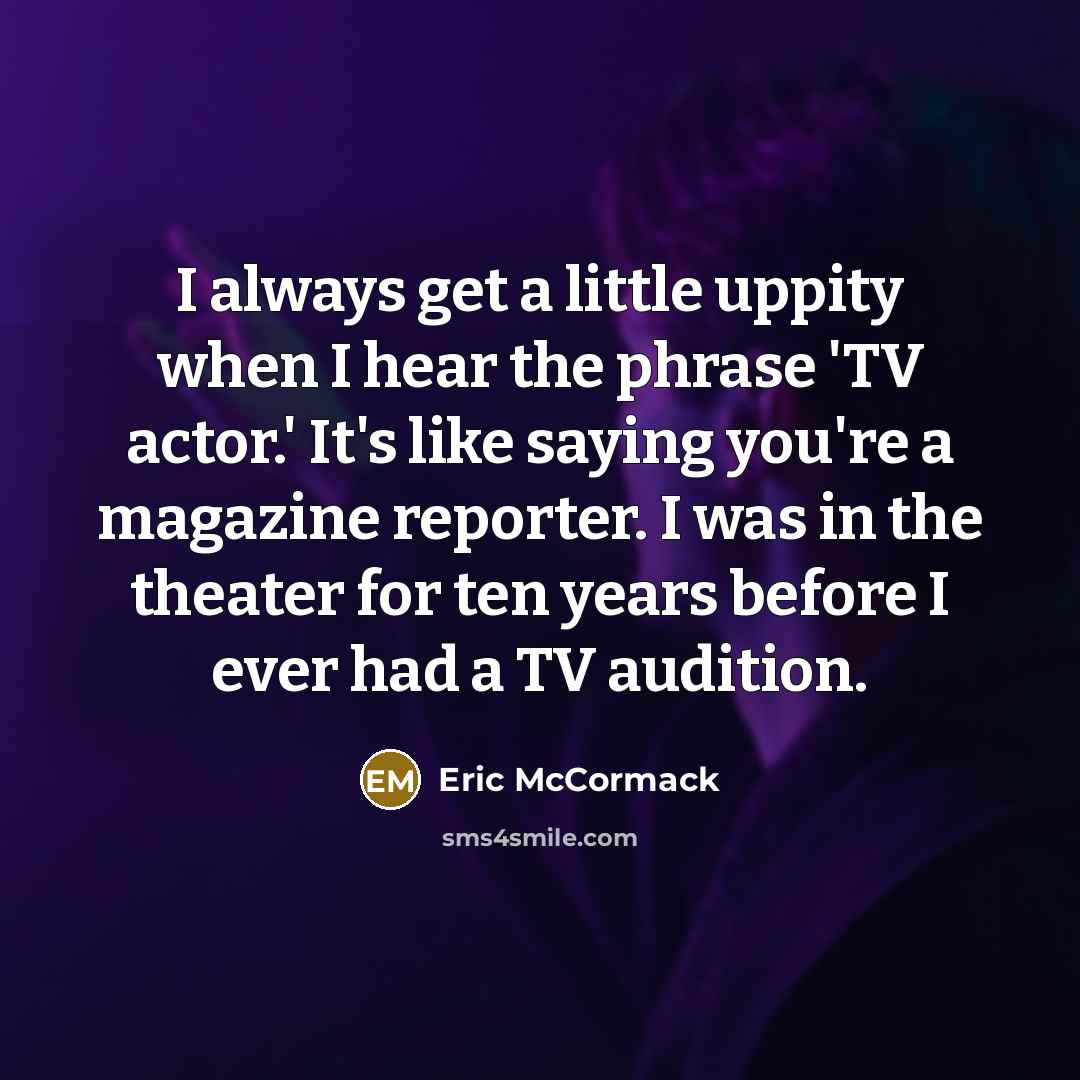 “I always get a little uppity when I hear the phrase 'TV actor.' It's like saying you're a magazine reporter. I was in the theater for ten years before I ever had a TV audition.” quote by Eric McCormack