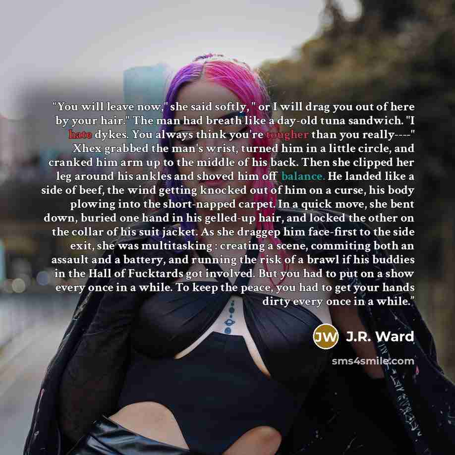 “You will leave now," she said softly, " or I will drag you out of here by your hair." The man had breath like a day-old tuna sandwich. "I hate dykes. You always think you're tougher than you really----" Xhex grabbed the man's wrist, turned him in a little circle, and cranked him arm up to the…” quote by J.R. Ward