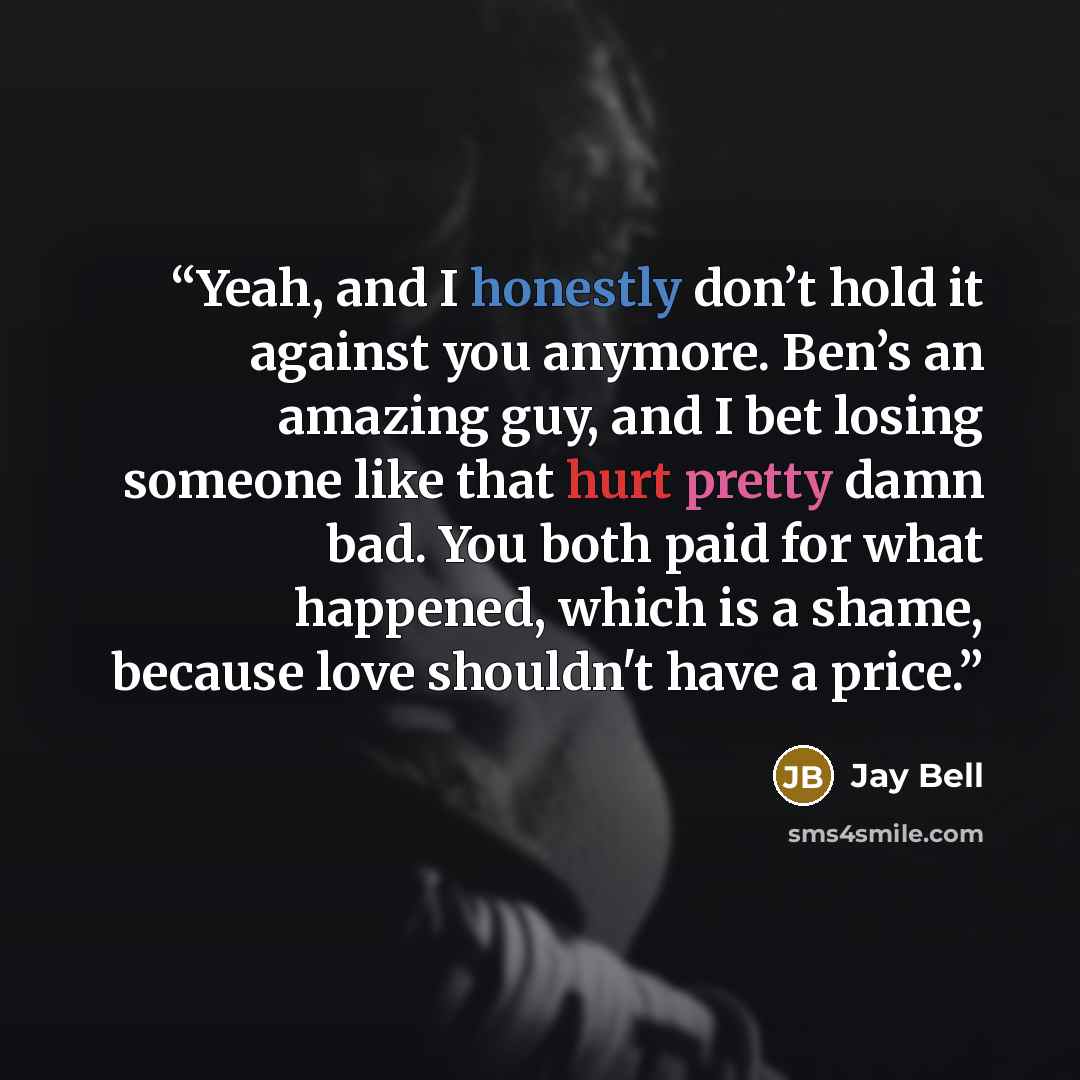 “Yeah, and I honestly don’t hold it against you anymore. Ben’s an amazing guy, and I bet losing someone like that hurt pretty damn bad. You both paid for what happened, which is a shame, because love shouldn't have a price.” quote by Jay Bell
