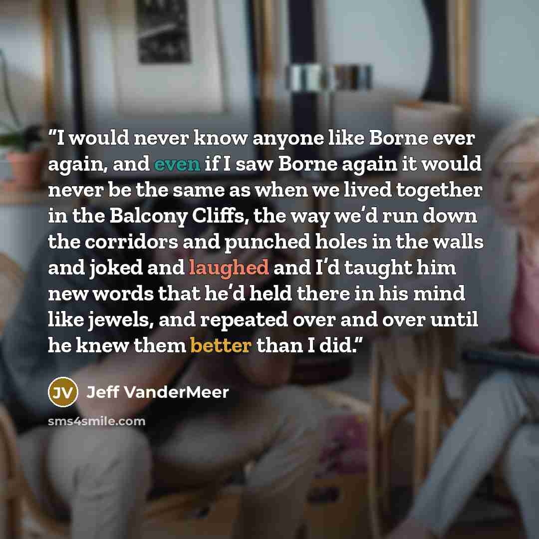 “I would never know anyone like Borne ever again, and even if I saw Borne again it would never be the same as when we lived together in the Balcony Cliffs, the way we’d run down the corridors and punched holes in the walls and joked and laughed and I’d taught him new words that he’d held there in…” quote by Jeff VanderMeer