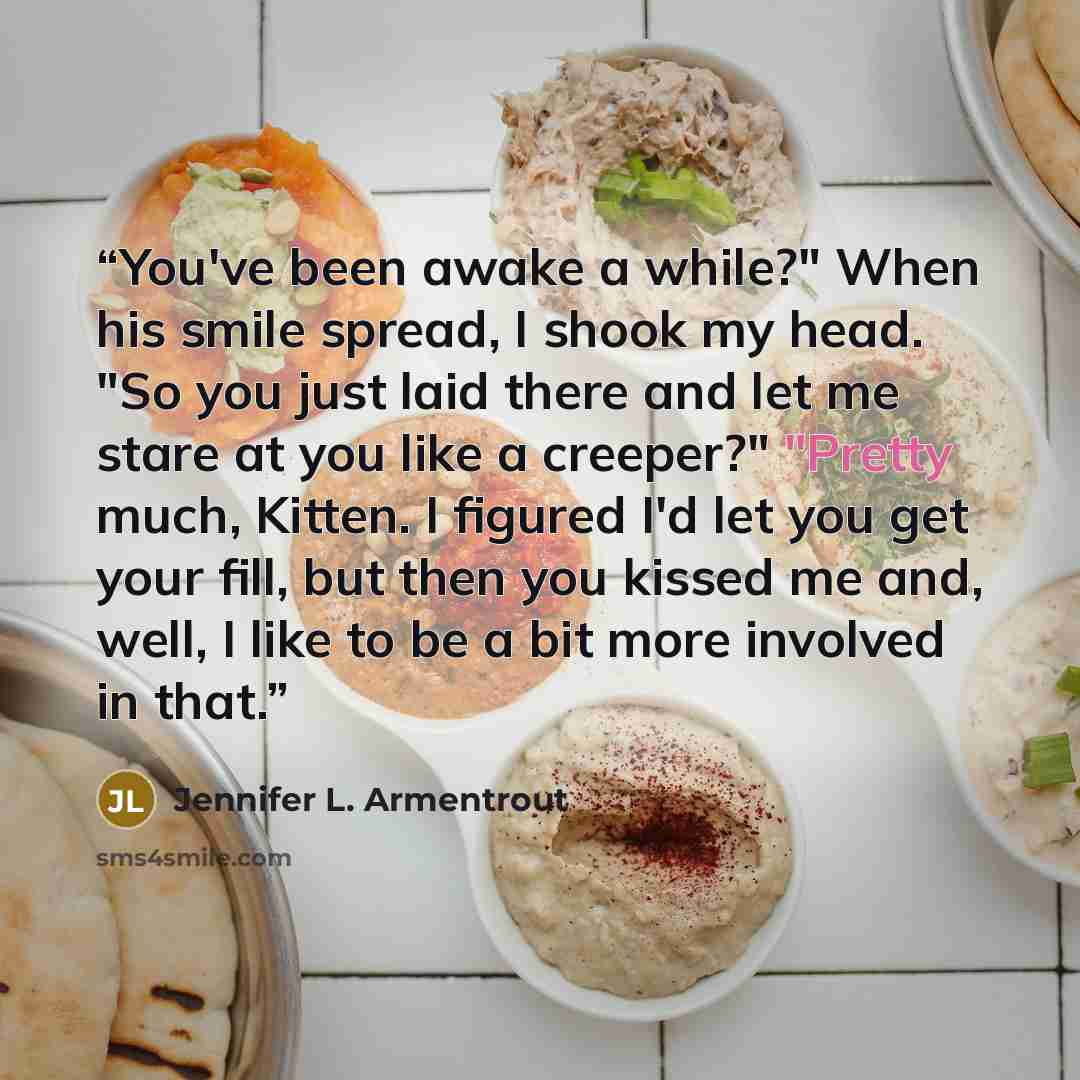 “You've been awake a while?" When his smile spread, I shook my head. "So you just laid there and let me stare at you like a creeper?" "Pretty much, Kitten. I figured I'd let you get your fill, but then you kissed me and, well, I like to be a bit more involved in that.” quote by Jennifer L. Armentrout