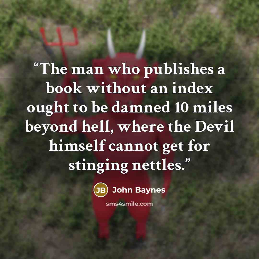 “The man who publishes a book without an index ought to be damned 10 miles beyond hell, where the Devil himself cannot get for stinging nettles.” quote by John Baynes