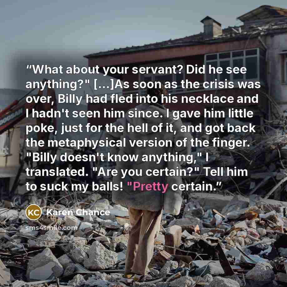 “What about your servant? Did he see anything?" [...]As soon as the crisis was over, Billy had fled into his necklace and I hadn't seen him since. I gave him little poke, just for the hell of it, and got back the metaphysical version of the finger. "Billy doesn't know anything," I translated. "Are…” quote by Karen Chance