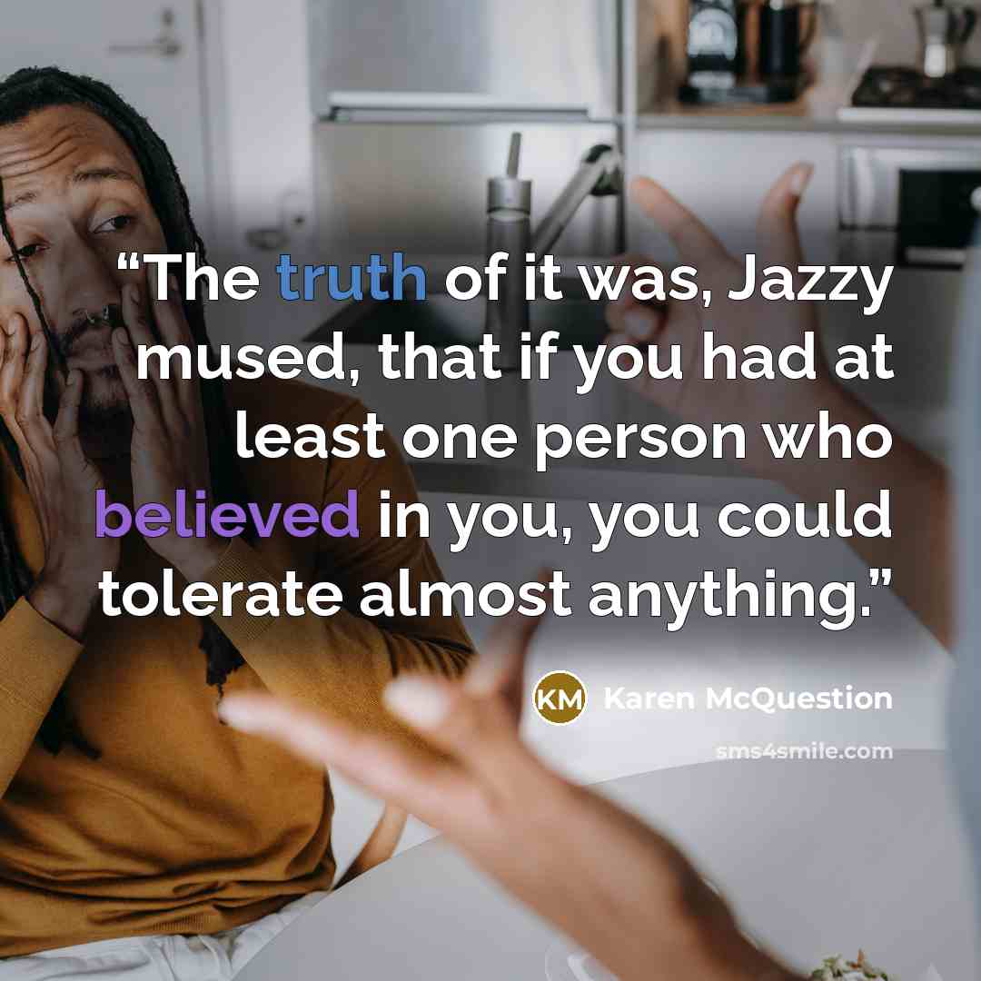 “The truth of it was, Jazzy mused, that if you had at least one person who believed in you, you could tolerate almost anything.” quote by Karen McQuestion