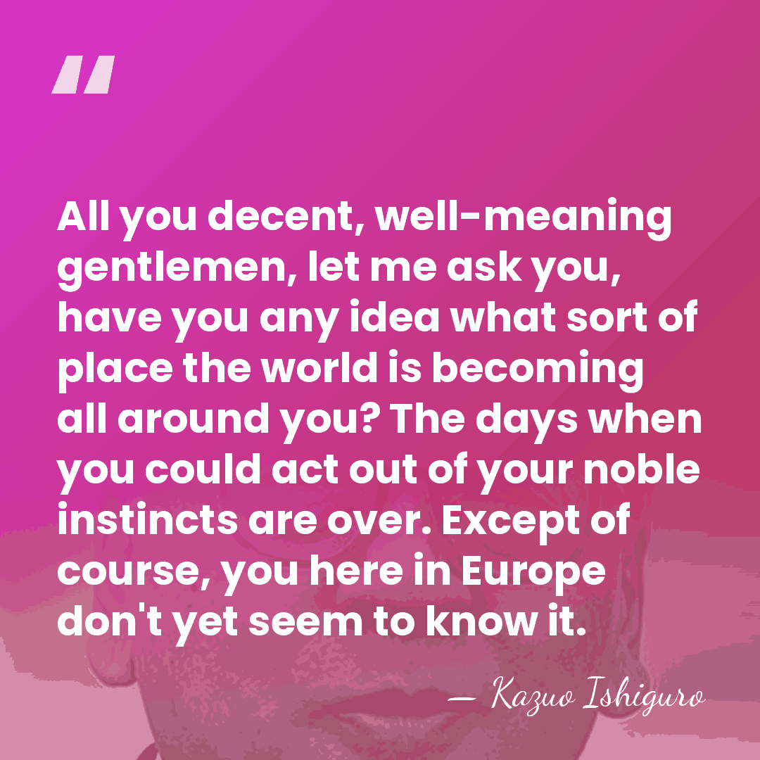 All you decent, well-meaning gentlemen, let me ask you, have you any&hellip; - Kazuo Ishiguro