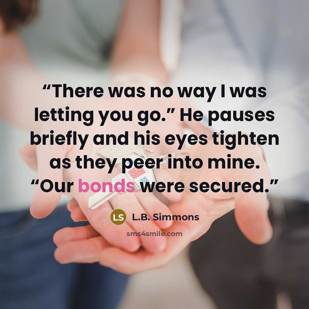 “There was no way I was letting you go.” He pauses briefly and his eyes tighten as they peer into mine. “Our bonds were secured.” quote by L.B. Simmons