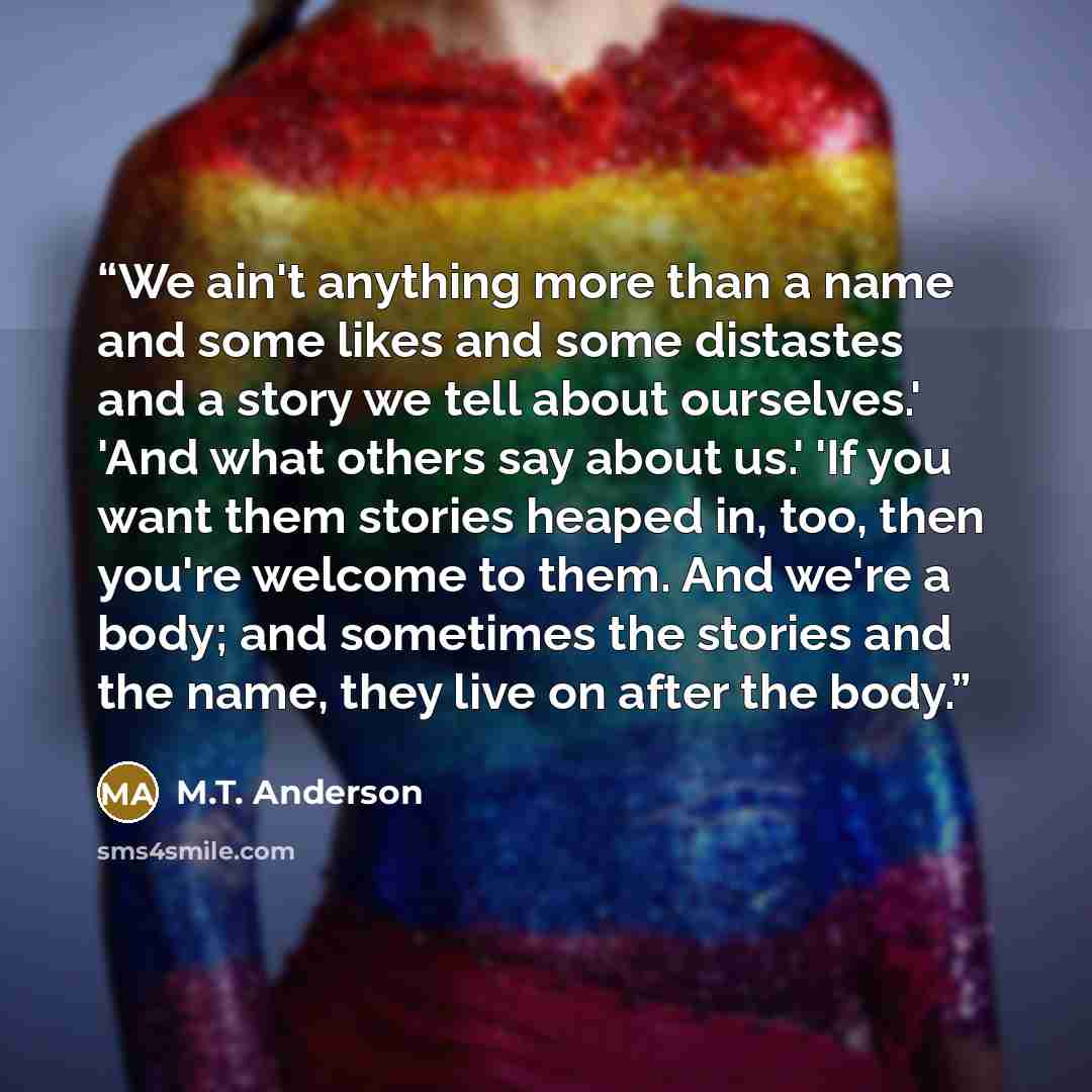 “We ain't anything more than a name and some likes and some distastes and a story we tell about ourselves.' 'And what others say about us.' 'If you want them stories heaped in, too, then you're welcome to them. And we're a body; and sometimes the stories and the name, they live on after the body.” quote by M.T. Anderson