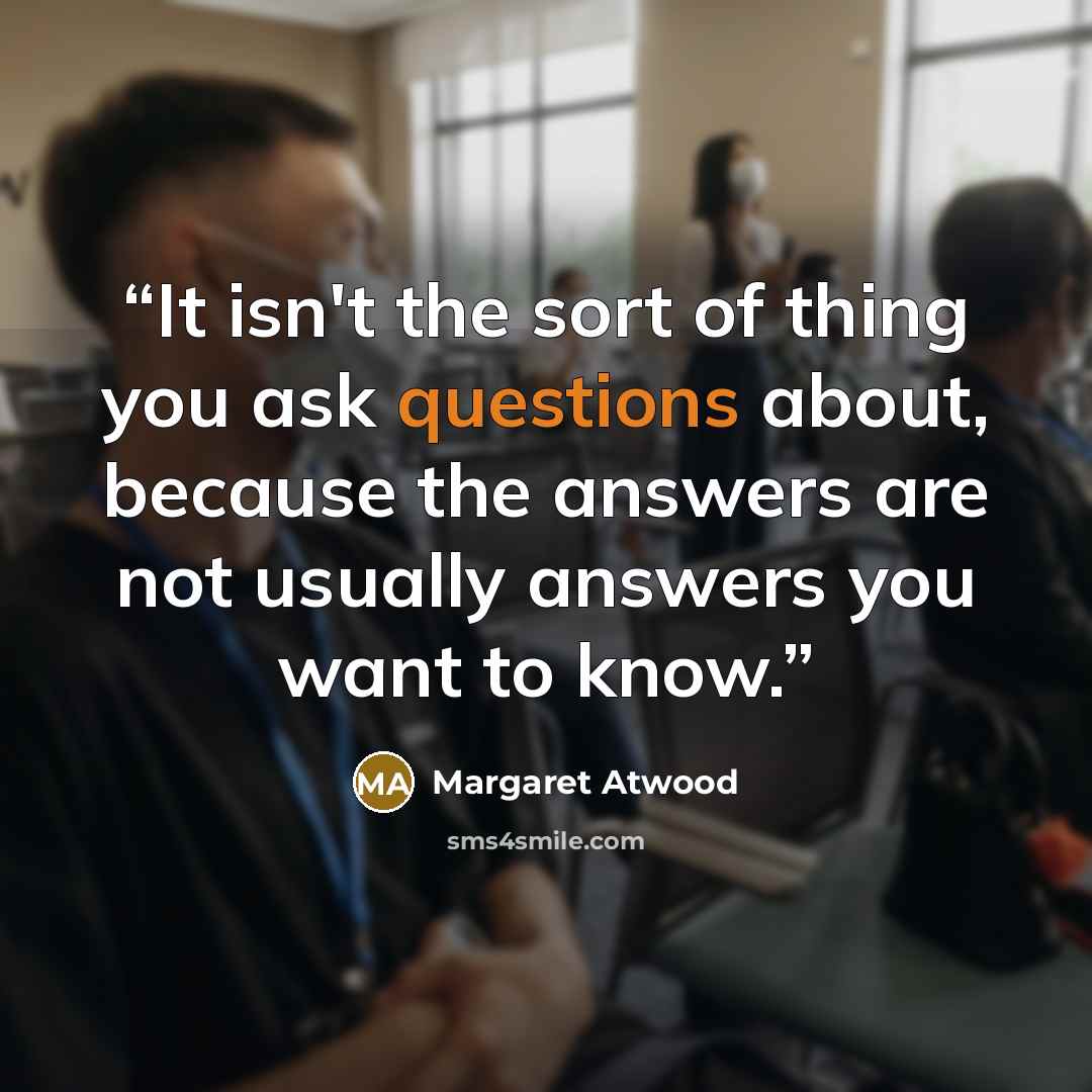 “It isn't the sort of thing you ask questions about, because the answers are not usually answers you want to know.” quote by Margaret Atwood