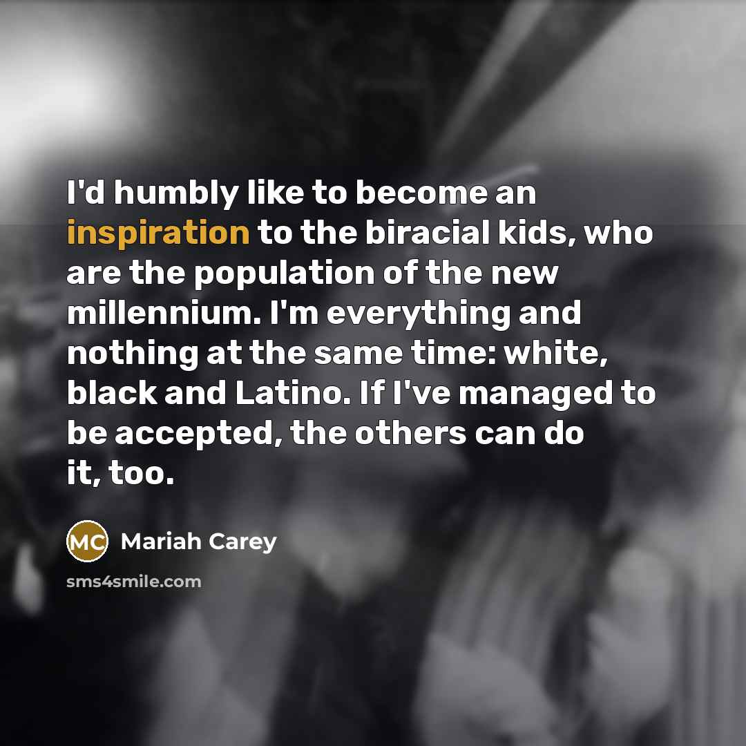 “I'd humbly like to become an inspiration to the biracial kids, who are the population of the new millennium. I'm everything and nothing at the same time: white, black and Latino. If I've managed to be accepted, the others can do it, too.” quote by Mariah Carey
