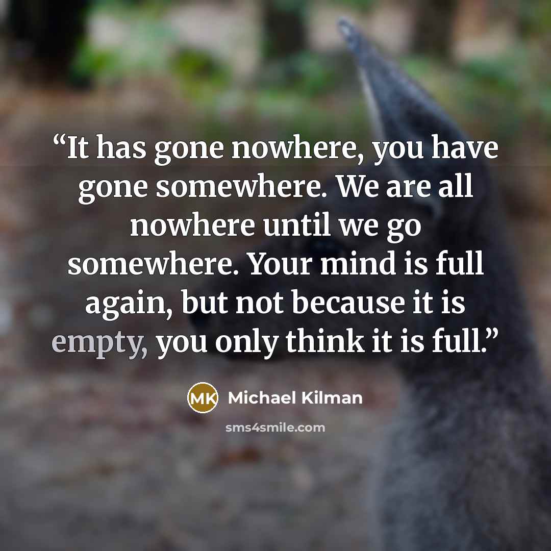 “It has gone nowhere, you have gone somewhere. We are all nowhere until we go somewhere. Your mind is full again, but not because it is empty, you only think it is full.” quote by Michael Kilman