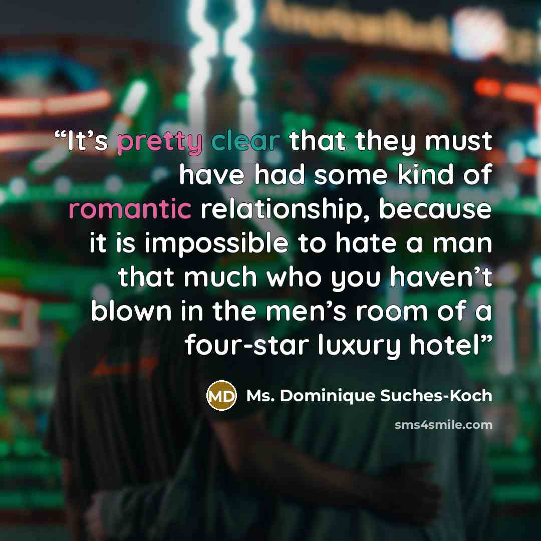 “It’s pretty clear that they must have had some kind of romantic relationship, because it is impossible to hate a man that much who you haven’t blown in the men’s room of a four-star luxury hotel” quote by Ms. Dominique Suches-Koch