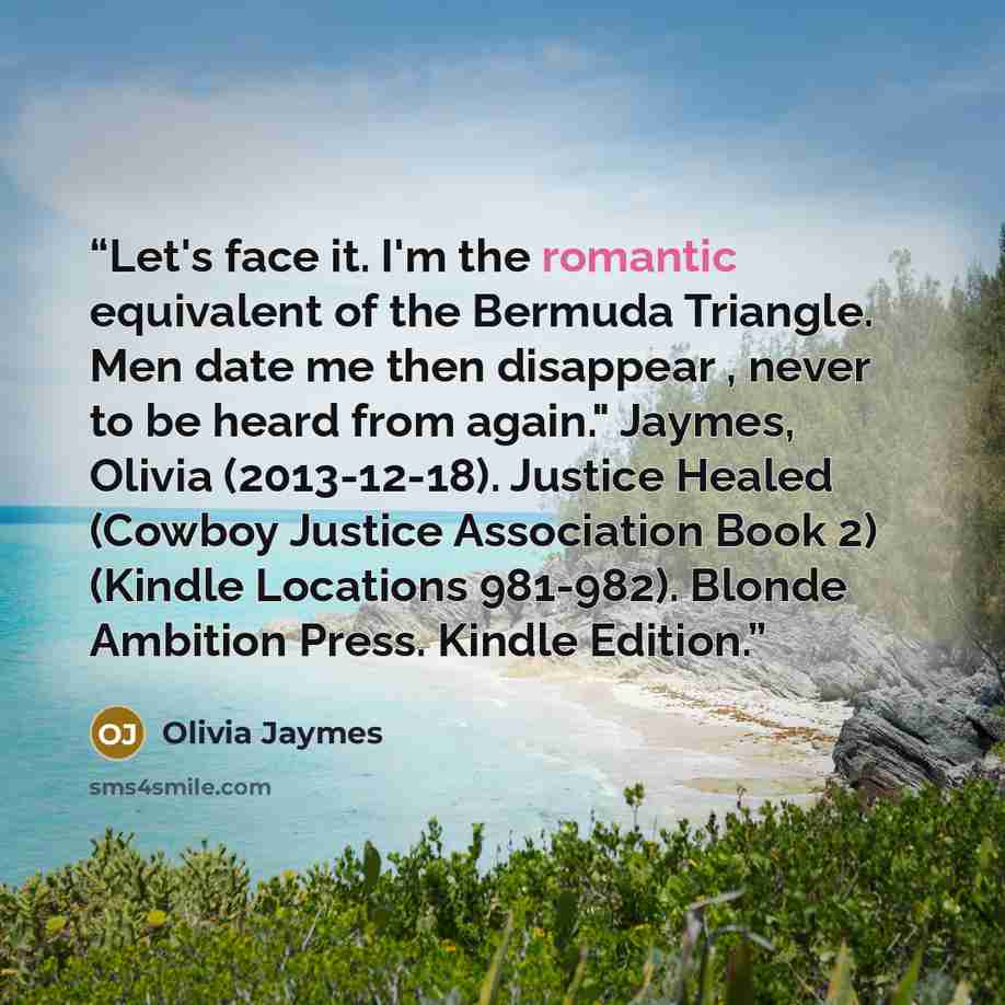 “Let's face it. I'm the romantic equivalent of the Bermuda Triangle. Men date me then disappear , never to be heard from again." Jaymes, Olivia (2013-12-18). Justice Healed (Cowboy Justice Association Book 2) (Kindle Locations 981-982). Blonde Ambition Press. Kindle Edition.” quote by Olivia Jaymes
