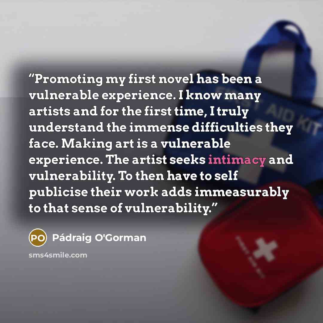 “Promoting my first novel has been a vulnerable experience. I know many artists and for the first time, I truly understand the immense difficulties they face. Making art is a vulnerable experience. The artist seeks intimacy and vulnerability. To then have to self publicise their work adds…” quote by Pádraig O'Gorman