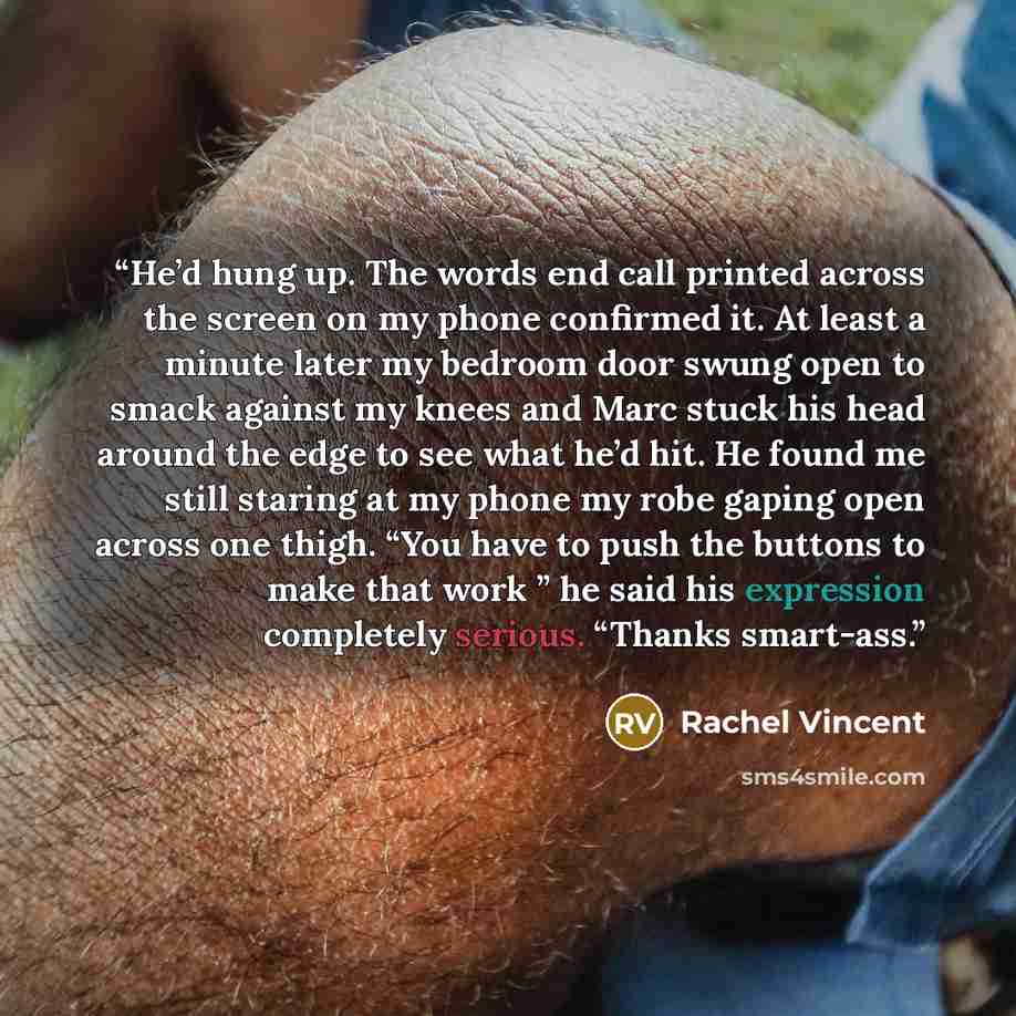 “He’d hung up. The words end call printed across the screen on my phone confirmed it. At least a minute later my bedroom door swung open to smack against my knees and Marc stuck his head around the edge to see what he’d hit. He found me still staring at my phone my robe gaping open across one…” quote by Rachel Vincent
