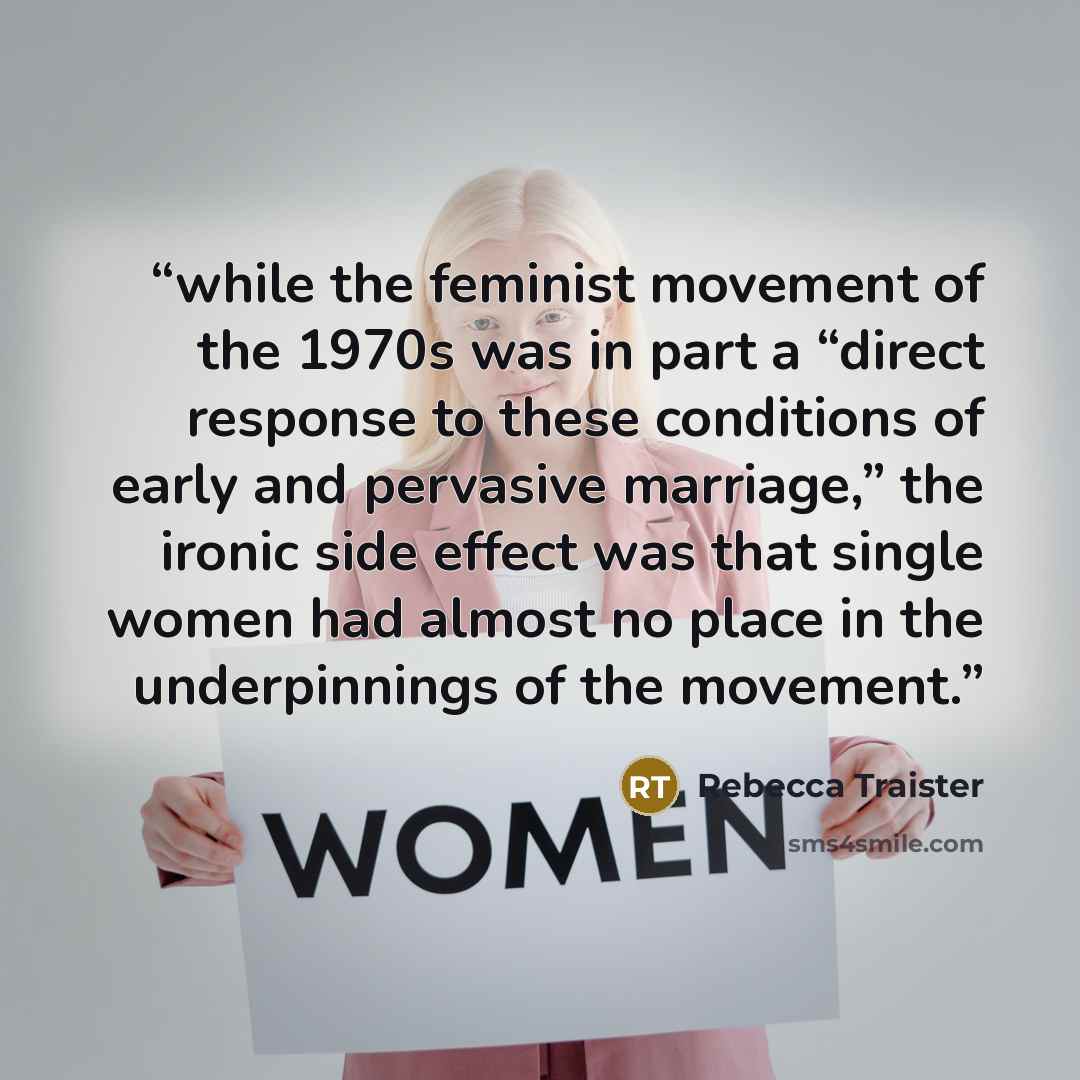 “while the feminist movement of the 1970s was in part a “direct response to these conditions of early and pervasive marriage,” the ironic side effect was that single women had almost no place in the underpinnings of the movement.” quote by Rebecca Traister