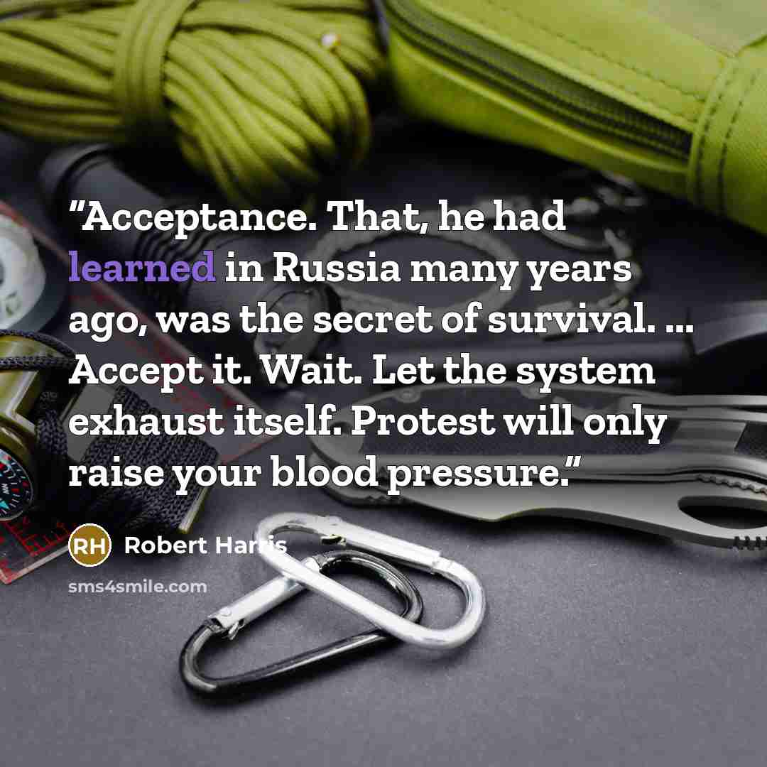 “Acceptance. That, he had learned in Russia many years ago, was the secret of survival. ... Accept it. Wait. Let the system exhaust itself. Protest will only raise your blood pressure.” quote by Robert Harris