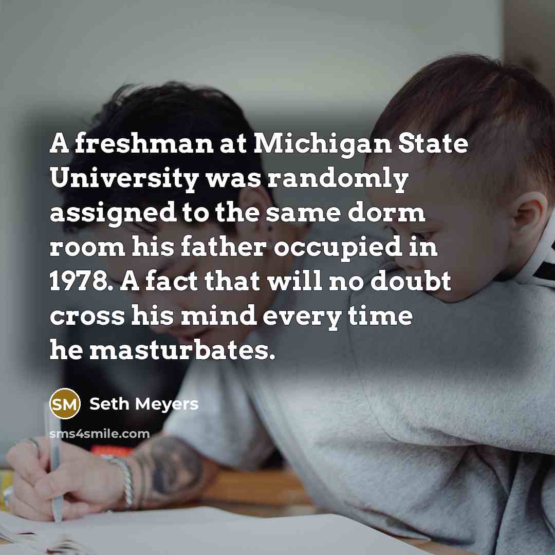 “A freshman at Michigan State University was randomly assigned to the same dorm room his father occupied in 1978. A fact that will no doubt cross his mind every time he masturbates.” quote by Seth Meyers
