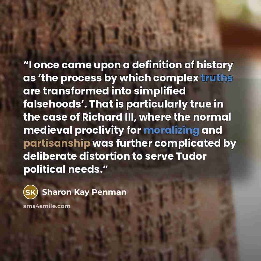 “I once came upon a definition of history as ‘the process by which complex truths are transformed into simplified falsehoods’. That is particularly true in the case of Richard III, where the normal medieval proclivity for moralizing and partisanship was further complicated by deliberate distortion…” quote by Sharon Kay Penman