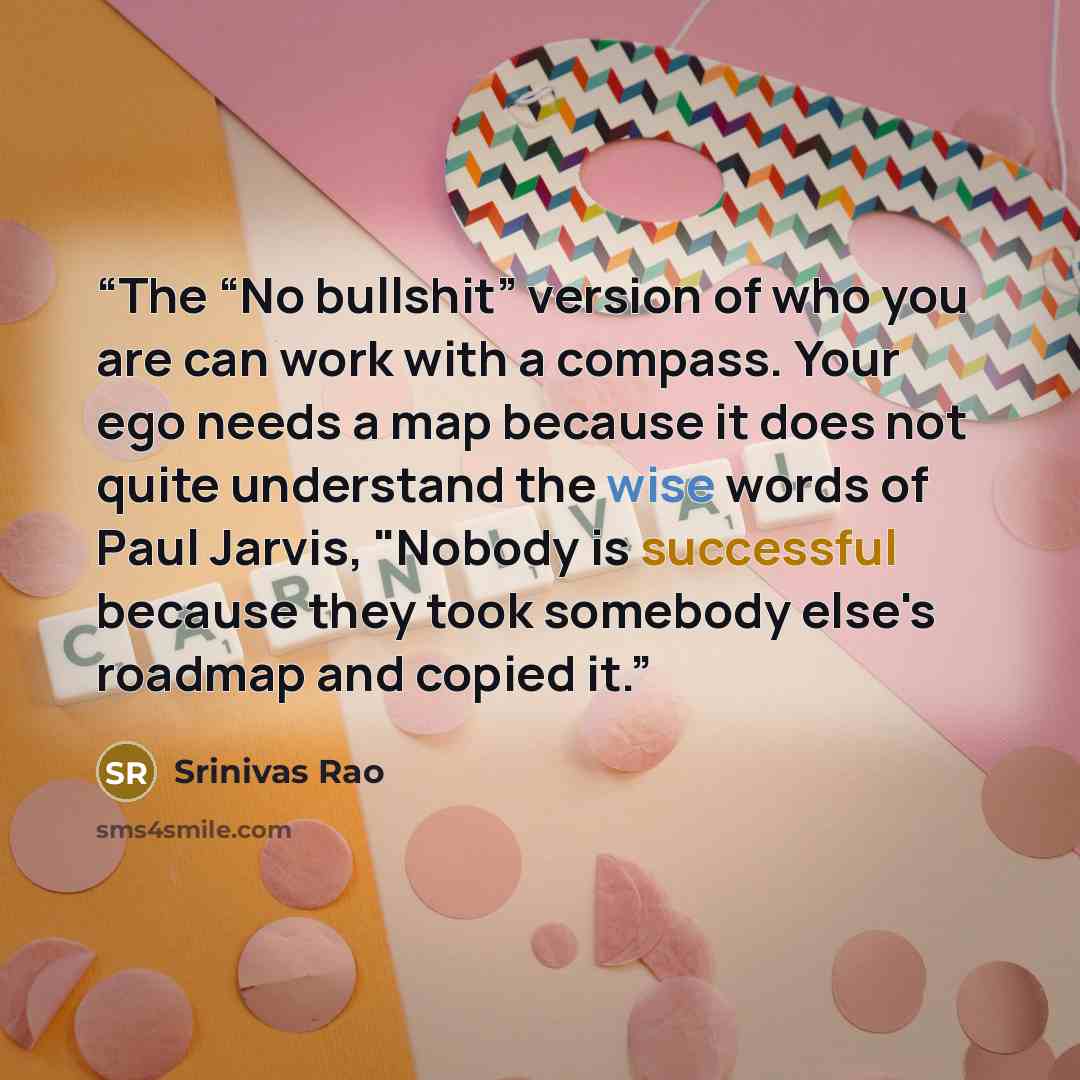 “The “No bullshit” version of who you are can work with a compass. Your ego needs a map because it does not quite understand the wise words of Paul Jarvis, "Nobody is successful because they took somebody else's roadmap and copied it.” quote by Srinivas Rao
