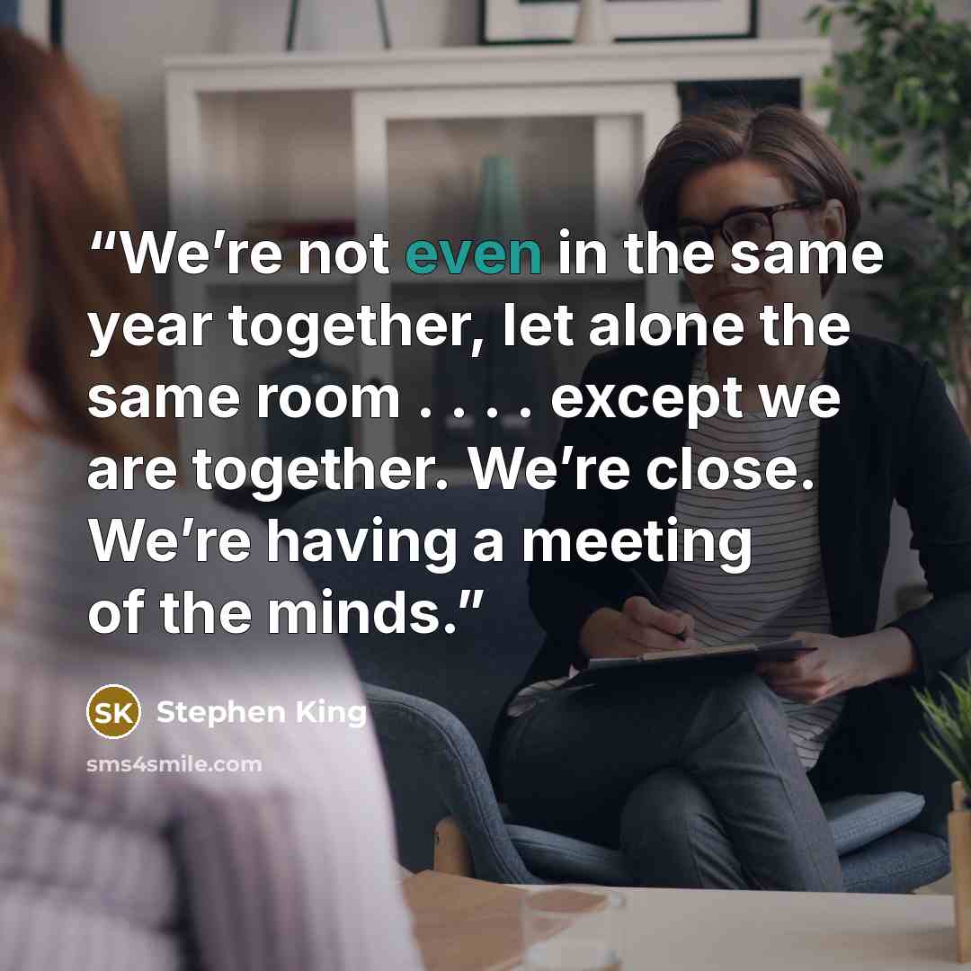 “We’re not even in the same year together, let alone the same room . . . . except we are together. We’re close. We’re having a meeting of the minds.” quote by Stephen King