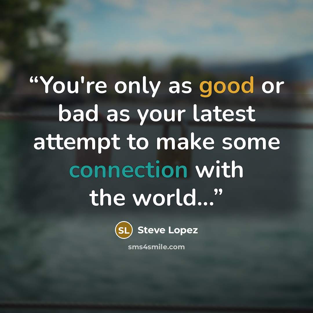 “You're only as good or bad as your latest attempt to make some connection with the world...” quote by Steve Lopez