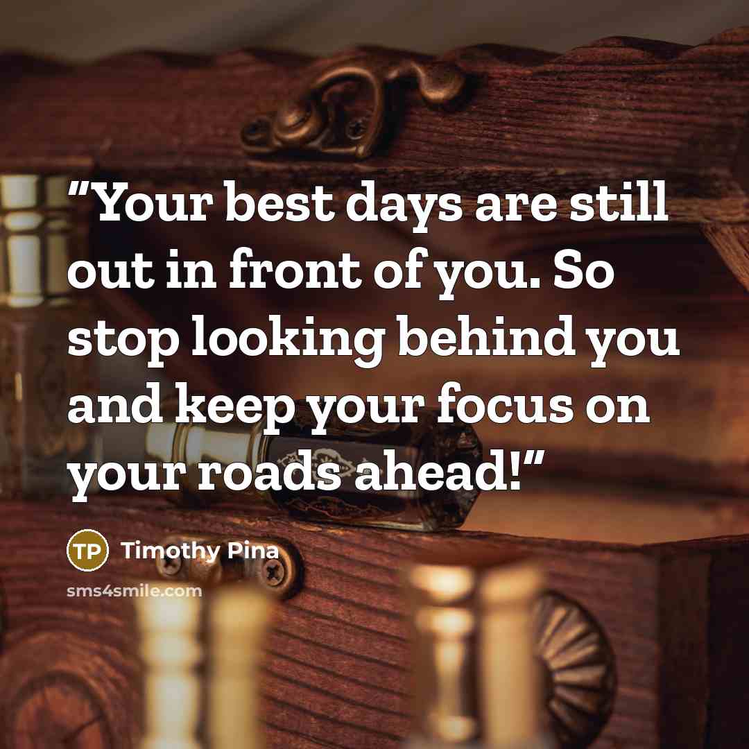 “Your best days are still out in front of you. So stop looking behind you and keep your focus on your roads ahead!” quote by Timothy Pina