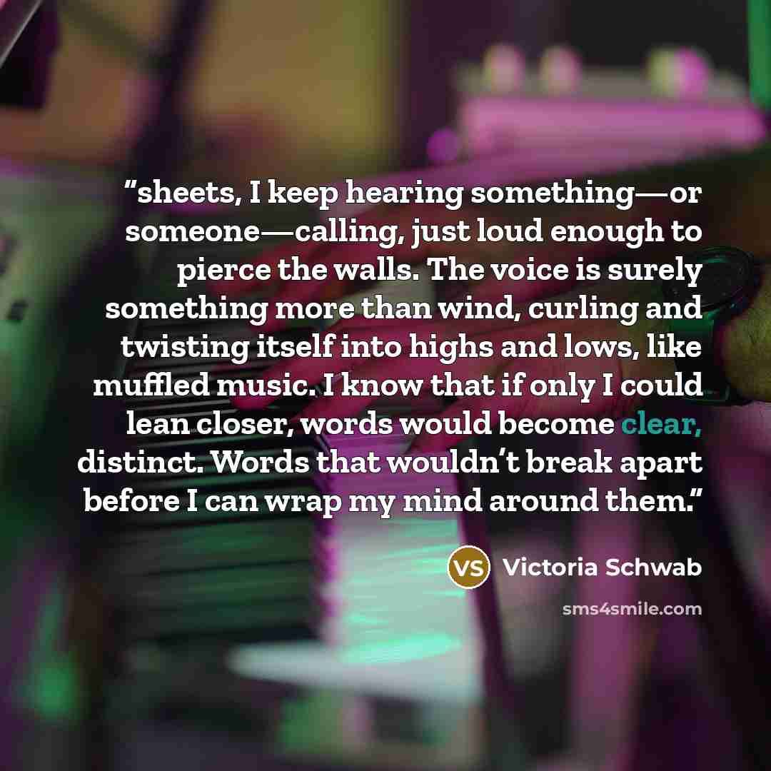 “sheets, I keep hearing something—or someone—calling, just loud enough to pierce the walls. The voice is surely something more than wind, curling and twisting itself into highs and lows, like muffled music. I know that if only I could lean closer, words would become clear, distinct. Words that…” quote by Victoria Schwab