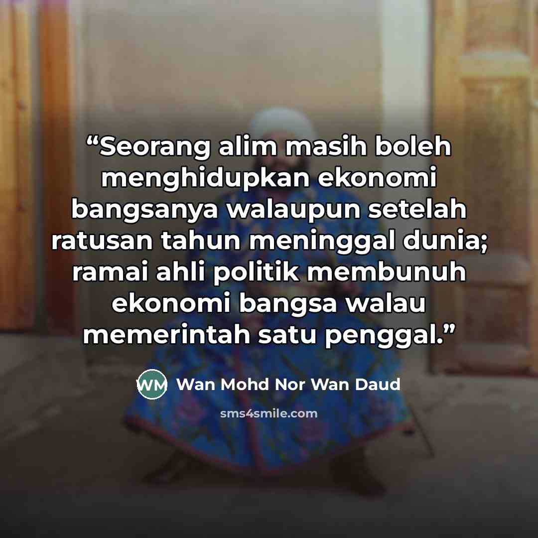 “Seorang alim masih boleh menghidupkan ekonomi bangsanya walaupun setelah ratusan tahun meninggal dunia; ramai ahli politik membunuh ekonomi bangsa walau memerintah satu penggal.” quote by Wan Mohd Nor Wan Daud