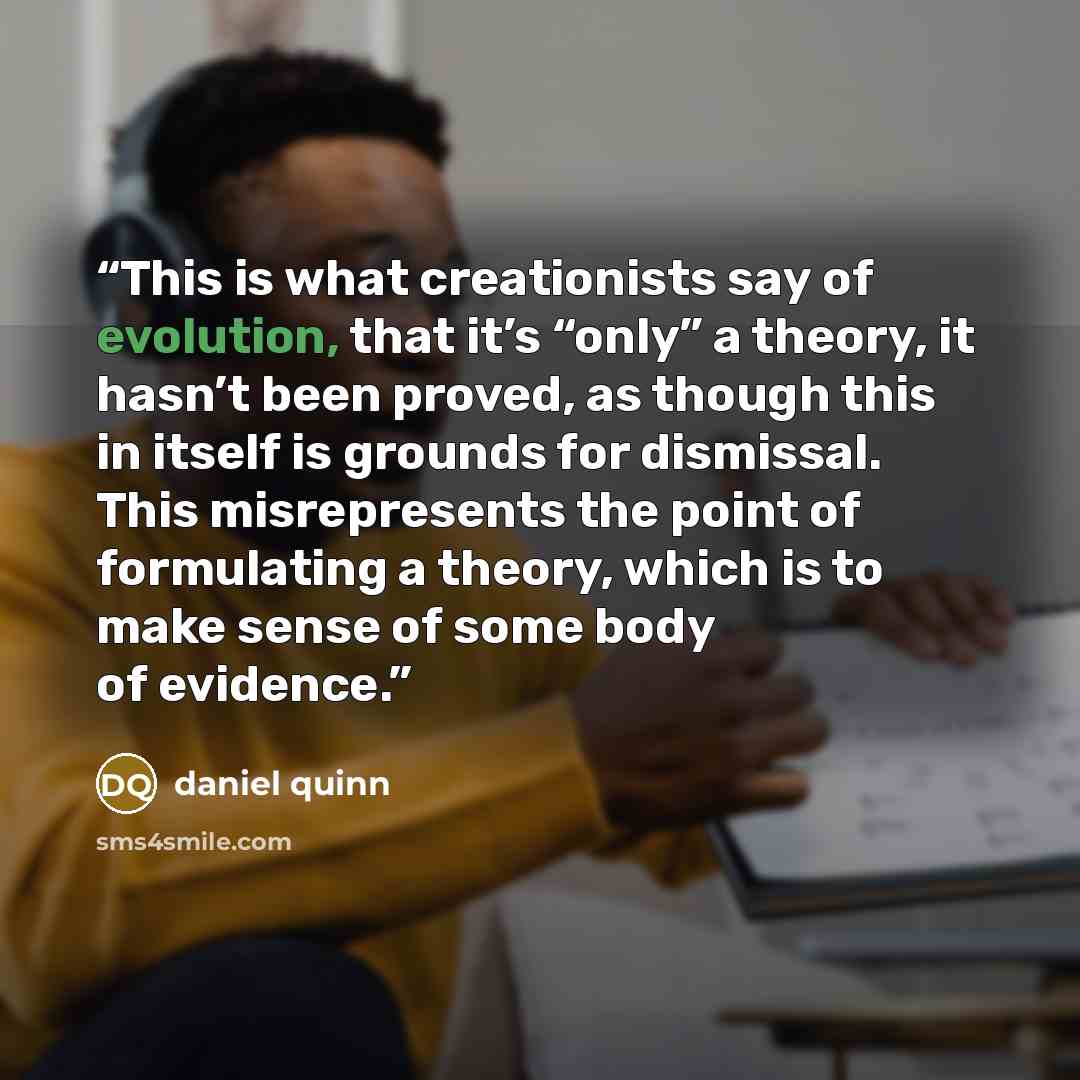 “This is what creationists say of evolution, that it’s “only” a theory, it hasn’t been proved, as though this in itself is grounds for dismissal. This misrepresents the point of formulating a theory, which is to make sense of some body of evidence.” quote by Daniel Quinn