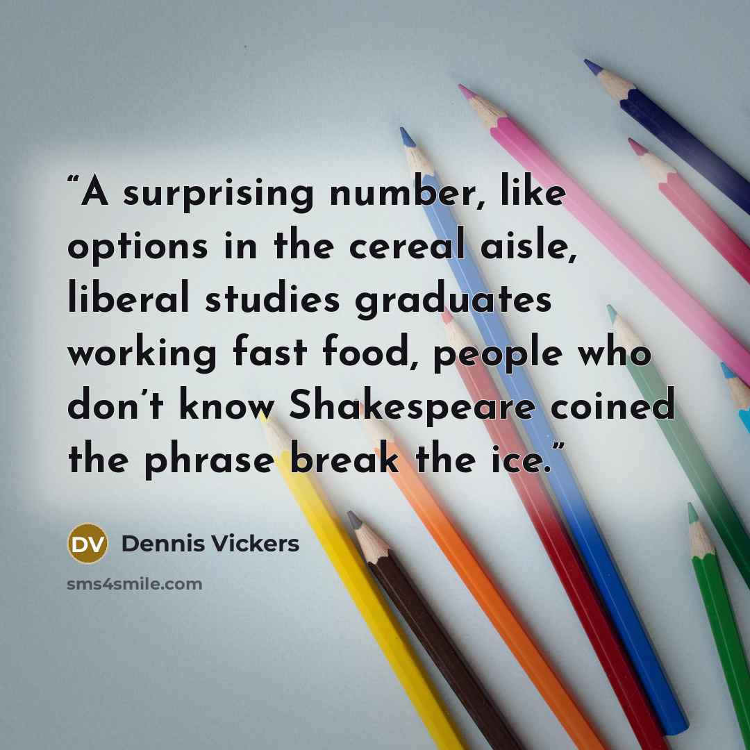 “A surprising number, like options in the cereal aisle, liberal studies graduates working fast food, people who don’t know Shakespeare coined the phrase break the ice.” quote by Dennis Vickers