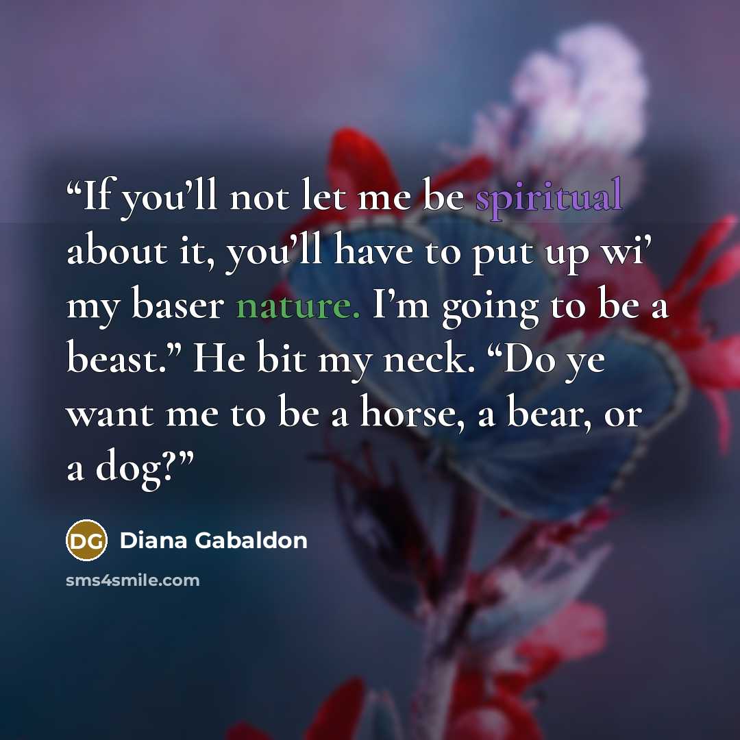 “If you’ll not let me be spiritual about it, you’ll have to put up wi’ my baser nature. I’m going to be a beast.” He bit my neck. “Do ye want me to be a horse, a bear, or a dog?” quote by Diana Gabaldon