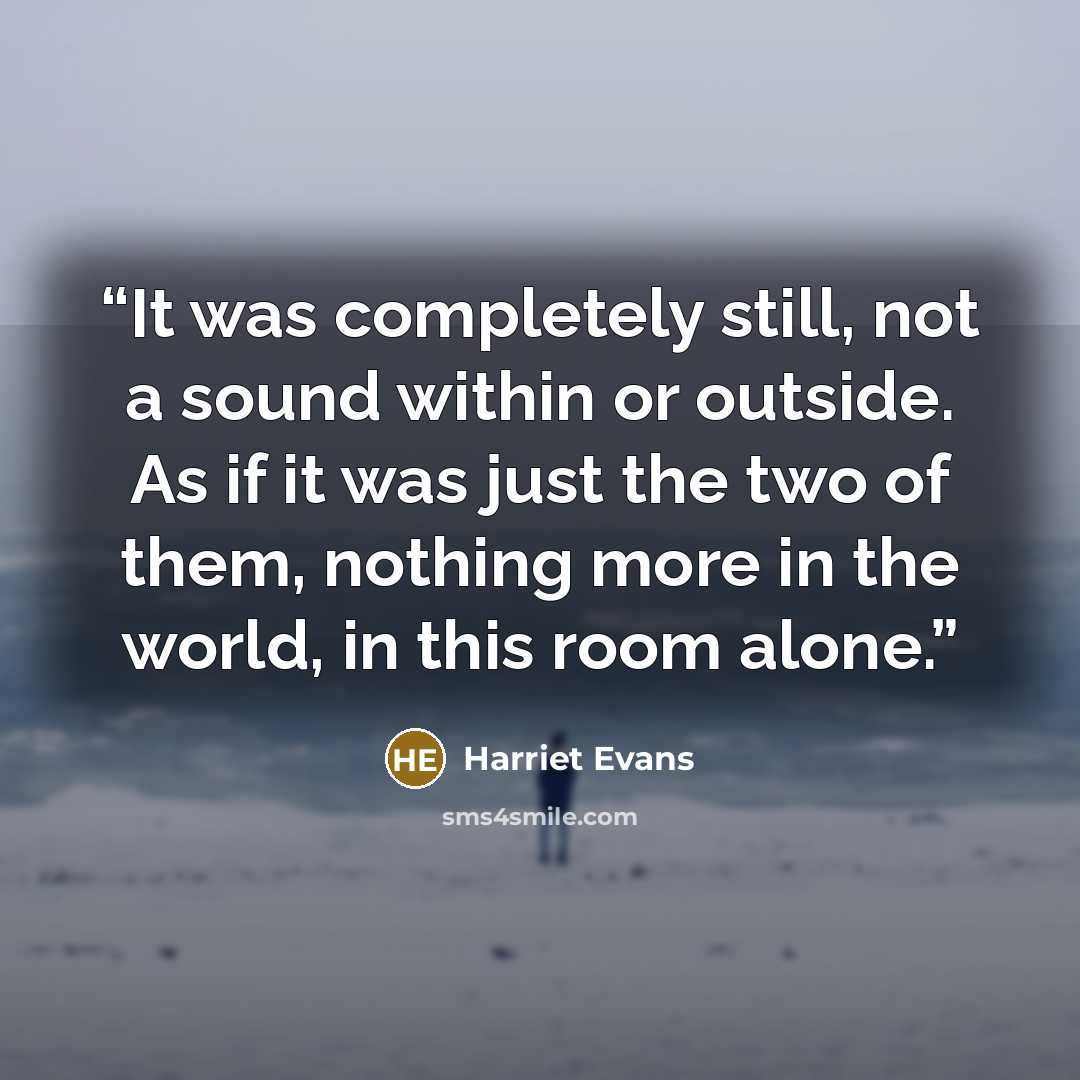 “It was completely still, not a sound within or outside. As if it was just the two of them, nothing more in the world, in this room alone.” quote by Harriet Evans