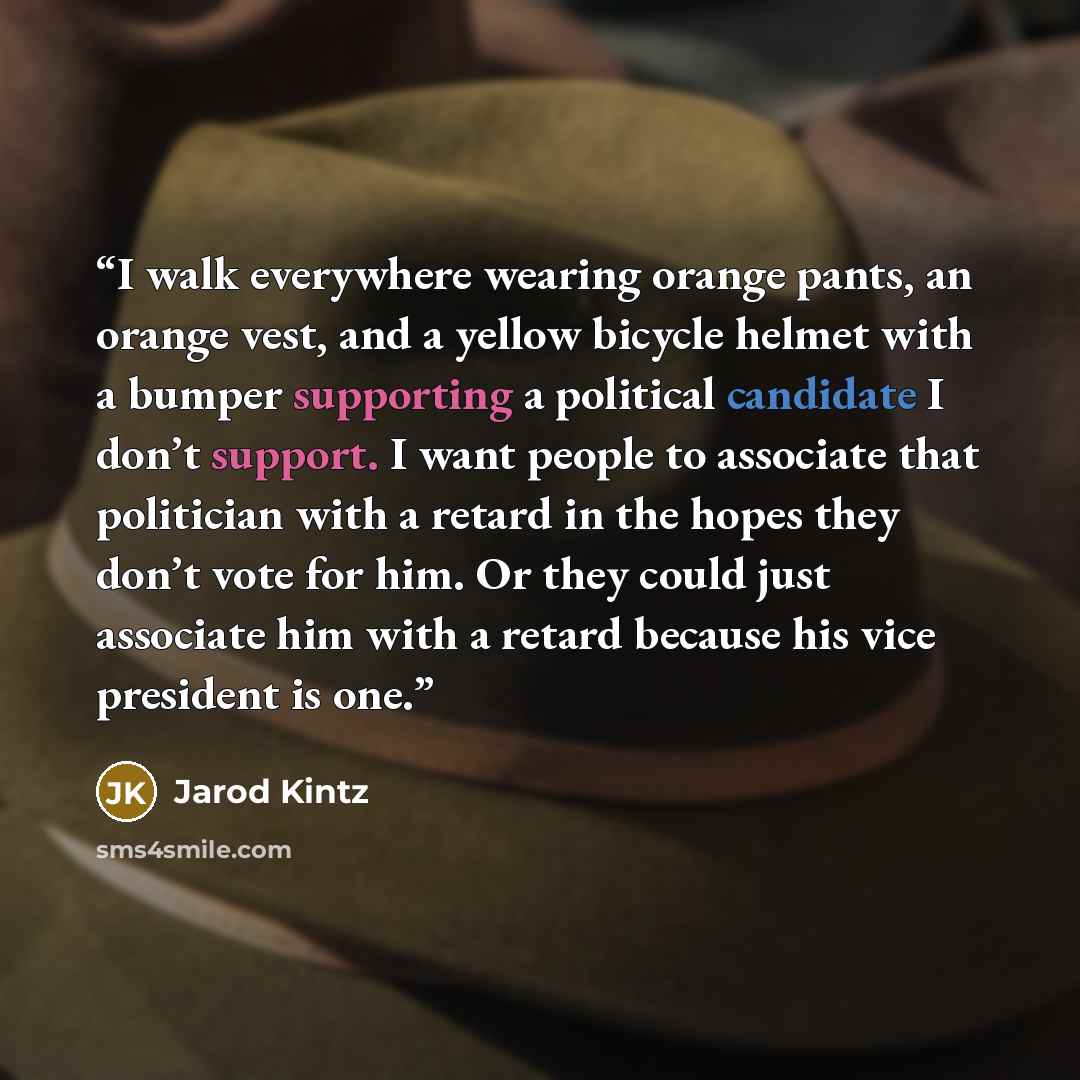 “I walk everywhere wearing orange pants, an orange vest, and a yellow bicycle helmet with a bumper supporting a political candidate I don’t support. I want people to associate that politician with a retard in the hopes they don’t vote for him. Or they could just associate him with a retard because…” quote by Jarod Kintz