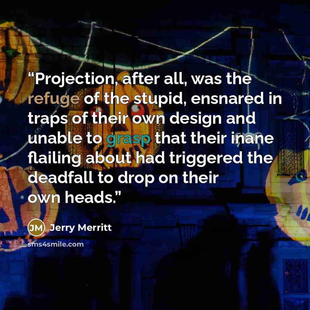 “Projection, after all, was the refuge of the stupid, ensnared in traps of their own design and unable to grasp that their inane flailing about had triggered the deadfall to drop on their own heads.” quote by Jerry Merritt