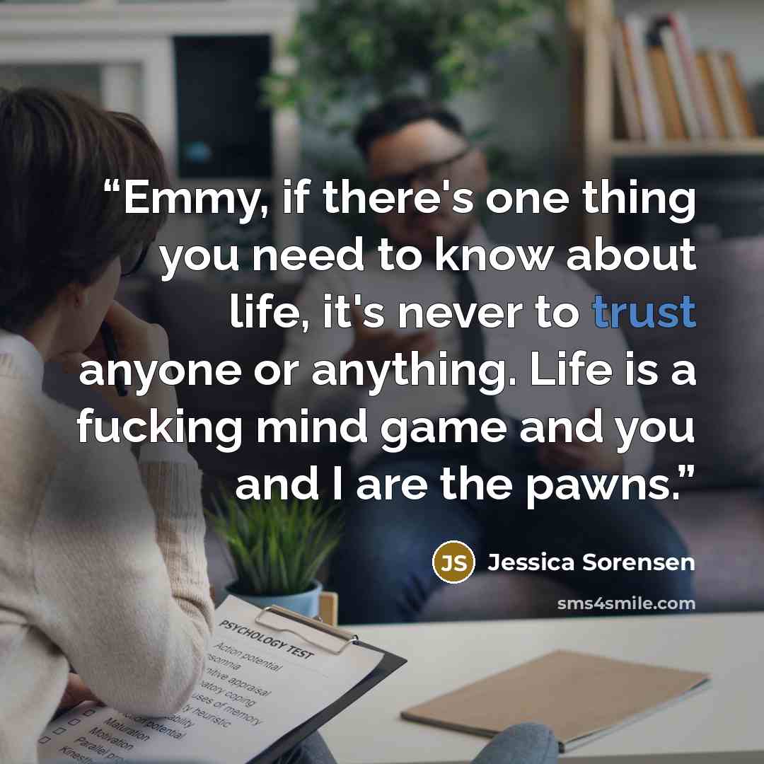 “Emmy, if there's one thing you need to know about life, it's never to trust anyone or anything. Life is a fucking mind game and you and I are the pawns.” quote by Jessica Sorensen