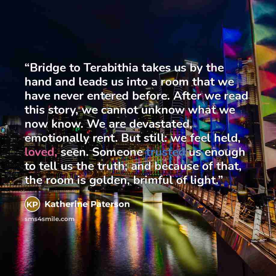 “Bridge to Terabithia takes us by the hand and leads us into a room that we have never entered before. After we read this story, we cannot unknow what we now know. We are devastated, emotionally rent. But still: we feel held, loved, seen. Someone trusted us enough to tell us the truth; and because…” quote by Katherine Paterson