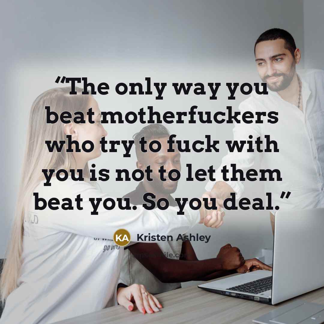 “The only way you beat motherfuckers who try to fuck with you is not to let them beat you. So you deal.” quote by Kristen Ashley