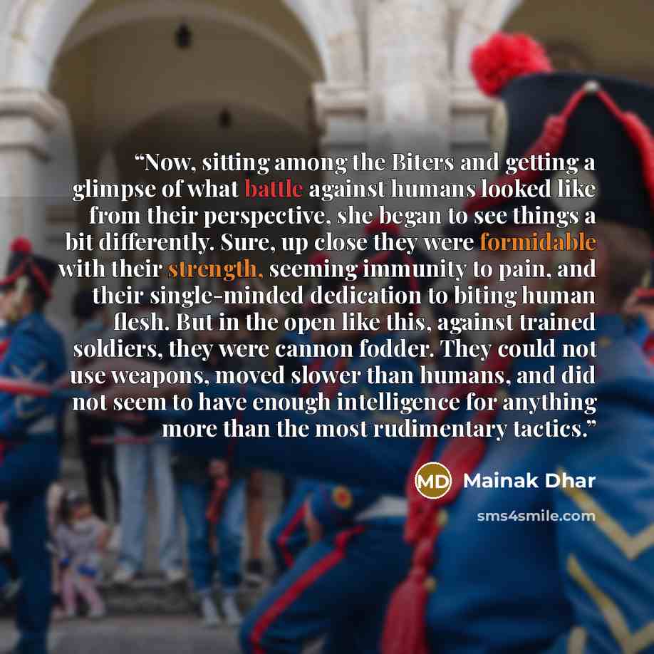 “Now, sitting among the Biters and getting a glimpse of what battle against humans looked like from their perspective, she began to see things a bit differently. Sure, up close they were formidable with their strength, seeming immunity to pain, and their single-minded dedication to biting human…” quote by Mainak Dhar