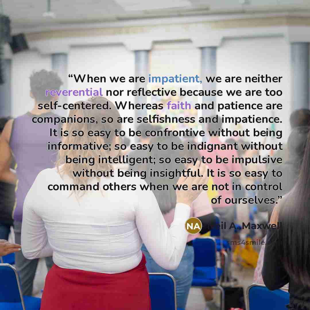 “When we are impatient, we are neither reverential nor reflective because we are too self-centered. Whereas faith and patience are companions, so are selfishness and impatience. It is so easy to be confrontive without being informative; so easy to be indignant without being intelligent; so easy to…” quote by Neil A. Maxwell