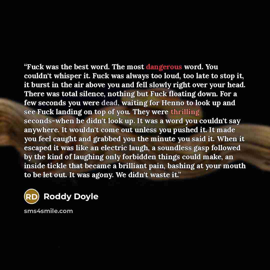 “Fuck was the best word. The most dangerous word. You couldn't whisper it. Fuck was always too loud, too late to stop it, it burst in the air above you and fell slowly right over your head. There was total silence, nothing but Fuck floating down. For a few seconds you were dead, waiting for Henno…” quote by Roddy Doyle
