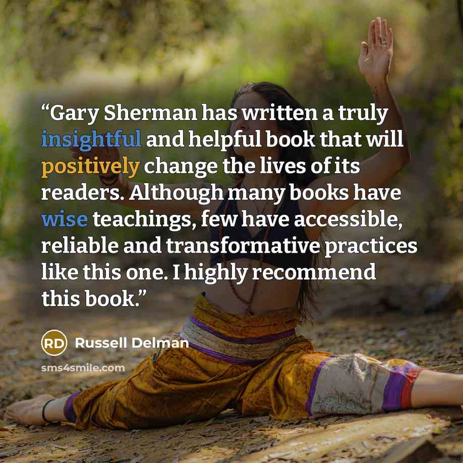 “Gary Sherman has written a truly insightful and helpful book that will positively change the lives of its readers. Although many books have wise teachings, few have accessible, reliable and transformative practices like this one. I highly recommend this book.” quote by Russell Delman