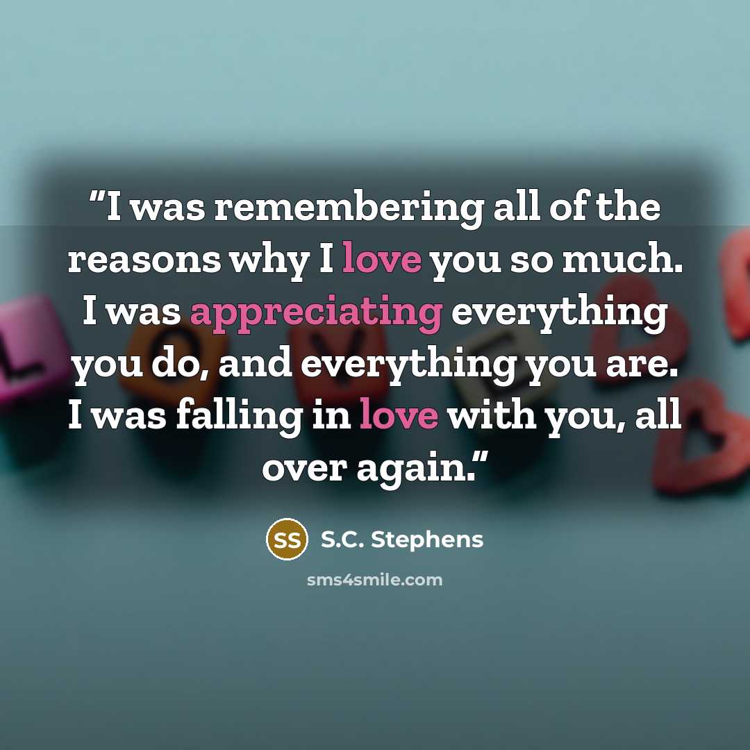 “I was remembering all of the reasons why I love you so much. I was appreciating everything you do, and everything you are. I was falling in love with you, all over again.” quote by S.C. Stephens