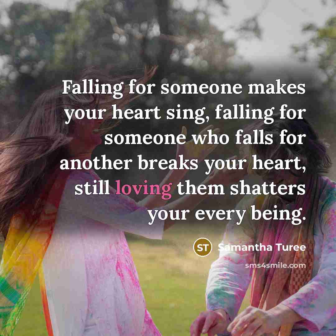 “Falling for someone makes your heart sing, falling for someone who falls for another breaks your heart, still loving them shatters your every being.” quote by Samantha Turee